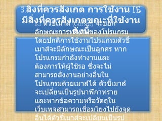 3.สิ่งที่ควรสังเกต การใช้งาน IE
มีสงทีคชีเมาส์ เกตขณะทีใช้งาน
     ิ่ 3.1 ตัววรสัง (Curser) จะบอก
            ่ ้                   ่
                     ดังนี้
        ลักษณะการทำางานของโปรแกรม
    โดยปกติการใช้งานโปรแกรมตัวชี้
    เมาส์จะมีลักษณะเป็นลูกศร หาก
    โปรแกรมกำาลังทำางานและ
    ต้องการให้ผู้ใช้รอ ซึ่งจะไม่
    สามารถสังงานอย่างอื่นใน
               ่
    โปรแกรมด้วยเมาส์ได้ ตัวชีเมาส์
                                 ้
    จะเปลี่ยนเป็นรูปนาฬิกาทราย
    และหากข้อความหรือวัตถุใน
    เว็บเพจสามารถเชือมโยงไปยังจุด
                        ่
    อื่นได้ตัวชี้เมาส์จะเปลี่ยนเป็นรูป
 