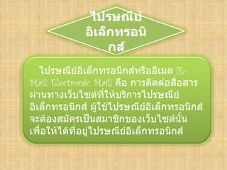 ไปรษณีย์
             อิเล็กทรอนิ
                  กส์
   ไปรษณีย์อิเล็กทรอนิกส์หรืออีเมล (E-
Mail: Electronic Mail) คือ การติดต่อสือสาร
                                      ่
ผ่านทางเว็บไซต์ที่ให้บริการไปรษณีย์
อิเล็กทรอนิกส์ ผู้ใช้ไปรษณีย์อิเล็กทรอนิกส์
จะต้องสมัครเป็นสมาชิกของเว็บไซต์นั้น
เพื่อให้ได้ที่อยู่ไปรษณีย์อิเล็กทรอนิกส์
 