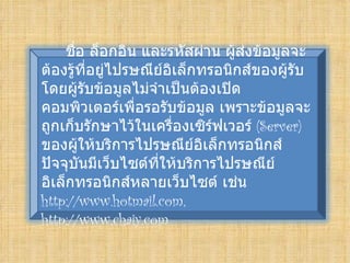 ชือ ล็อกอิน และรหัสผ่าน ผู้สงข้อมูลจะ
       ่                          ่
ต้องรู้ที่อยู่ไปรษณีย์อิเล็กทรอนิกส์ของผู้รับ
โดยผู้รับข้อมูลไม่จำาเป็นต้องเปิด
คอมพิวเตอร์เพื่อรอรับข้อมูล เพราะข้อมูลจะ
ถูกเก็บรักษาไว้ในเครื่องเซิร์ฟเวอร์ (Server)
ของผู้ให้บริการไปรษณีย์อิเล็กทรอนิกส์
ปัจจุบันมีเว็บไซต์ที่ให้บริการไปรษณีย์
อิเล็กทรอนิกส์หลายเว็บไซต์ เช่น
http://www.hotmail.com,
http://www.chaiy.com
 