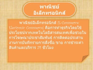 พาณิชย์
             อิเล็กทรอนิกส์
      พาณิชย์อิเล็กทรอนิกส์ (E-Commerce:
Electronic Commerce) คือการทำาธุรกิจโดยใช้
ประโยชน์จากเทคโนโลยีสารสนเทศเพือช่วยใน
                                     ่
การโฆษณาประชาสัมพันธ์ การติดต่อประสาน
งานการบันทึกรายการสังซื้อ/ขาย การชำาระค่า
                       ่
สินค้าและบริการ 24 ชัวโมง
                     ่
 