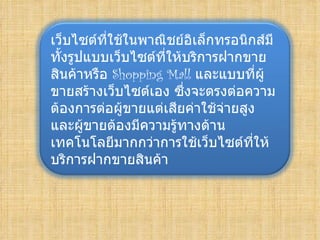 เว็บไซต์ที่ใช้ในพาณิชย์อิเล็กทรอนิกส์มี
ทั้งรูปแบบเว็บไซต์ที่ให้บริการฝากขาย
สินค้าหรือ Shopping Mall และแบบที่ผู้
ขายสร้างเว็บไซต์เอง ซึ่งจะตรงต่อความ
ต้องการต่อผู้ขายแต่เสียค่าใช้จ่ายสูง
และผู้ขายต้องมีความรู้ทางด้าน
เทคโนโลยีมากกว่าการใช้เว็บไซต์ที่ให้
บริการฝากขายสินค้า
 