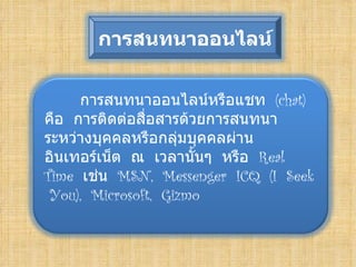 การสȨȨออȨลน์


      การสȨȨออȨลน์หรือแชท (chat)
คือ การติดต่อสื่อสารด้วยการสนทนา
ระหว่างบุคคลหรือกลุ่มบุคคลผ่าน
อิȨทอร์๶Ȩต ณ เวลานันๆ หรือ Real
                       ้
Time เช่น MSN, Messenger ICQ (I Seek
  You), Microsoft, Gizmo

 
