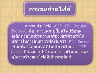 การขนถ่ายไฟล์

              การขนถ่ายไฟล์ (FTP: File Transfer
     Protocol) คือ การแลกเปลี่ยนไฟล์ข้อมูล
     อิเล็กทรอนิกส์ระหว่างเครื่องเซิร์ฟเวอร์ที่ให้
     บริการในการขนถ่ายไฟล์เรียกว่า FTP Server
      กับเครื่องไคลเอนต์ที่รับบริการเรียกว่า FTP
     Client ที่ตองการอัปโหลด ดาวน์โหลด และ
                ้
     ดูโครงสร้างของไฟล์อิเล็กทรอนิกส์
 