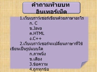 คำาถามท้ายบท
             อิȨทอร์๶Ȩต
     1.เว็บเบราว์เซอร์เขียนด้วยภาษาอะไร
            ก. C
            ข.Java
            ค.HTML
            ง.C++
     2.เว็บเบราว์เซอร์จะเปลี่ยนภาษาที่ใช้
เขียนเป็นรูปแบบใด
            ก.ภาพนิง่
            ข.เสียง
            3.ข้อความ
            4.ถูกทุกข้อ
 