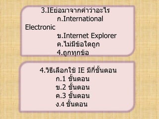 3.ย่อมาจากคำาว่าอะไร
           ก.International
Electronic
           ข.Internet Explorer
           ค.ไม่มีข้อใดถูก
           4.ถูกทุกข้อ

    4.วิธีเลือกใช้ IE มีกี่ขั้นตอน
           ก.1 ขั้นตอน
           ข.2 ขั้นตอน
           ค.3 ขั้นตอน
           ง.4ขั้นตอน
 