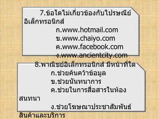 7.ข้อใดไม่เกี่ยวข้องกับไปรษณีย์
  อิเล็กทรอนิกส์
              ก.www.hotmail.com
              ข.www.chaiyo.com
              ค.www.facebook.com
              ง.www.ancientcity.com
      8.พาณิชย์อิเล็กทรอนิกส์ มีหน้าที่ใด
            ก.ช่วยค้นคว้าข้อมูล
            ข.ช่วยนันทนาการ
            ค.ช่วยในการสื่อสารในห้อง
สนทนา
            ง.ช่วยโฆษณาประชาสัมพันธ์
สินค้าและบริการ
 