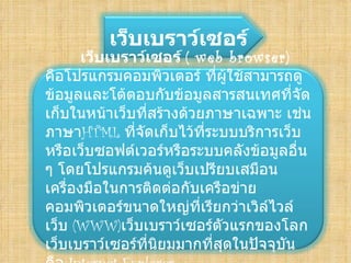 
         เว็บเบราว์เซอร์
       เว็บเบราว์เซอร์ (web browser)
คือโปรแกรมคอมพิวเตอร์ ที่ผู้ใช้สามารถดู
ข้อมูลและโต้ตอบกับข้อมูลสารสนเทศที่จัด
เก็บในหน้าเว็บที่สร้างด้วยภาษาเฉพาะ เช่น
ภาษาHTMLที่จัดเก็บไว้ที่ระบบบริการเว็บ
หรือเว็บซอฟต์เวอร์หรือระบบคลังข้อมูลอื่น
ๆ โดยโปรแกรมค้นดูเว็บเปรียบเสมือน
เครื่องมือในการติดต่อกับเครือข่าย
คอมพิวเตอร์ขนาดใหญ่ที่เรียกว่าเวิล์ไวล์
เว็บ (WWW)เว็บเบราว์เซอร์ตวแรกของโลก
                            ั
เว็บเบราว์เซอร์ที่นยมมากที่สุดในปัจจุบน
                   ิ                  ั
 