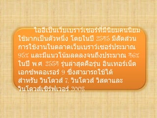 ไออี๶ป็Ȩว็บเบราว์เซอร์ที่มีนยมคนȨยม
                                    ิ
ใช้มากเป็นตัวหนึง โดยในปี 2545 มีสัดส่วน
                  ่
การใช้งานในตลาดเว็บเบราว์เซอร์ประมาณ
95% และมีแนวโน้มลดลงจนถึงประมาณ 46%
ในปี พ.ศ. 2554 รุ่นล่าสุดคือรุ่น อิȨทอร์๶Ȩต
เอกซ์พลอเรอร์ 9 ซึ่งสามารถใช้ได้
สำาหรับ วินโดวส์ 7,วินโดวส์ วิสตาและ
วินโดวส์เซิร์ฟเวอร์ 2008
 