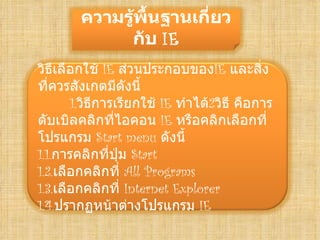 ความรู้พื้Ȩาน๶กี่ยว
             กับ IE
วิธีเลือกใช้ IE ส่วนประกอบของIE และสิ่ง
ที่ควรสังเกตมีดังนี้
       1.วิธีการเรียกใช้ IE ทำาได้2วิธี คือการ
ดับเบิลคลิกที่ไอคอน IE หรือคลิกเลือกที่
โปรแกรม Start menu ดังนี้
1.1.การคลิกที่ปุ่ม Start
1.2.เลือกคลิกที่ All Programs
1.3.เลือกคลิกที่ Internet Explorer
1.4.ปรากฏหน้าต่างโปรแกรม IE
 