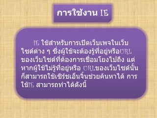 การใช้งาน IE


     IE ใช้สำาหรับการเปิดเว็บเพจในเว็บ
ไซด์ต่าง ๆ ซึ่งผู้ใช้จะต้องรู้ที่อยู่หรือURL
ของเว็บไซด์ที่ต้องการเชื่อมโยงไปถึง แต่
หากผู้ใช้ไม่รู้ที่อยู่หรือ URLของเว็บไซด์นั้น
ก็สามารถใช้เซิร์ชเอ็นจิ้นช่วยค้นหาได้ การ
ใช้IE สามารถทำาได้ดังนี้
 