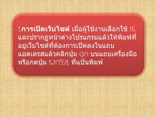 1.การเปิดเว็บไซด์ เมื่อผู้ใช้งานเลือกใช้ IE
และปรากฏหน้าต่างโปรแกรมแล้วให้พิมพ์ที่
อยู่เว็บไซด์ที่ต้องการเปิดลงในแถบ
แอดเดรสแล้วคลิกปุ่ม GO บนแถบเครื่องมือ
หรือกดปุ่ม ENTER ที่แป้นพิมพ์
 