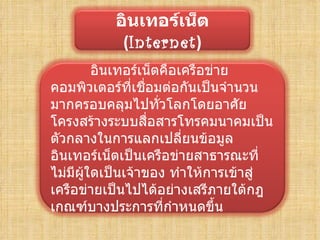 อิȨทอร์๶Ȩต
            (Internet)
         อิȨทอร์๶Ȩตคือเครือข่าย
คอมพิวเตอร์ที่เชือมต่อกันเป็นจำานวน
                  ่
มากครอบคลุมไปทั่วโลกโดยอาศัย
โครงสร้างระบบสือสารโทรคมนาคมเป็น
                    ่
ตัวกลางในการแลกเปลี่ยนข้อมูล
อิȨทอร์๶Ȩตเป็นเครือข่ายสาธารณะที่
ไม่มีผู้ใดเป็นเจ้าของ ทำาให้การเข้าสู่
เครือข่ายเป็นไปได้อย่างเสรีภายใต้กฎ
เกณฑ์บางประการที่กำาหนดขึ้น
 
