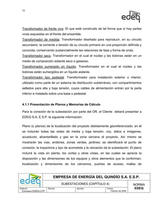 10




  Transformador de frente vivo. El que está construido de tal forma que sí hay partes
  vivas expuestas en el frente del ensamble.
  Transformador de medida. Transformador diseñado para reproducir, en su circuito
  secundario, la corriente o tensión de su circuito primario en una proporción definida y
  conocida, conservando sustancialmente las relaciones de fase y forma de onda.
  Transformador seco. Transformador en el cual el núcleo y las bobinas están en un
  medio de composición aislante seco o gaseoso.
  Transformador sumergido en líquido. Transformador en el cual el núcleo y las
  bobinas están sumergidos en un líquido aislante.
  Transformador tipo pedestal. Transformador para instalación exterior o interior,
  utilizado como parte de un sistema de distribución subterráneo, con compartimientos
  sellados para alta y baja tensión, cuyos cables de alimentación entran por la parte
  inferior e instalado sobre una base o pedestal.


  4.1.1 Presentación de Planos y Memorias de Cálculo

  Para la conexión de la subestación por parte del OR, el Cliente deberá presentar a
  EDEQ S.A. E.S.P. la siguiente información:

  Plano (o planos) de la localización del proyecto debidamente georeferenciado; en él
  se incluirán todas las redes de media y baja tensión, voz, datos e imágenes,
  acueducto, alcantarillado y gas en la zona cercana al proyecto. Así mismo se
  mostrarán las vías, andenes, zonas verdes, jardines; se identificará el punto de
  conexión, la trayectoria y tipo de acometida y la ubicación de la subestación. El plano
  incluirá la vista en planta, los cortes y otras vistas, en las cuales se aprecie la
  disposición y las dimensiones de los equipos y otros elementos que la conforman;
  localización y dimensiones de los cárcamos, puertas de acceso, mallas de



                           EMPRESA DE ENERGÍA DEL QUINDÍO S.A. E.S.P.
                                SUBESTACIONES (CAPÍTULO 4)                          NORMA
Elaboró:              Revisó:            Aprobó:               Fecha:                EDEQ
  Convenio EDEQ-UTP                                               Febrero de 2009
 