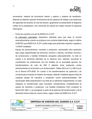 11




  cerramiento, sistema de iluminación interior y exterior y sistema de ventilación.
  Además se deberán apreciar dimensiones de los espacios de trabajo y las distancias
  de seguridad de acuerdo al nivel de tensión; igualmente se presentarán el diagrama
  unifilar de la subestación y las memorias de cálculo los cuales incluirán la siguiente
  información:

  •    Punto de conexión a la red de EDEQ S.A. E.S.P.
  •    El interruptor automático (dispositivo diseñado para que abra el circuito
       automáticamente cuando se produzca una corriente determinada, según lo define
       el RETIE) que EDEQ S.A. E.S.P. podrá exigir para potencias mayores o iguales a
       1.6 MVA instalados
  •    Equipo de seccionamiento, maniobra y protección: seccionador para operación
       bajo carga (especificadas las tensiones nominal y máxima, corrientes nominal y
       de cortocircuito) y fusibles limitadores escogidos adecuadamente, no sólo en
       cuanto a la demanda estimada de la potencia sino, además, buscando la
       coordinación de protecciones con los fusibles de la acometida general; los
       transformadores     de   más   de   600       V   deberán   tener   protección    contra
       sobrecorrientes en el primario y en el secundario, Tablas 450-3.a).1) y 450-3.a).2)
       de la Norma NTC-2050. En cuanto a los transformadores de potencial y de
       corriente para conectar al medidor de energía, deberán instalarse aguas arriba de
       cualquier equipo de maniobra o protección contra sobreintensidades. Del
       seccionador debe especificarse si se trata de un elemento independiente o si está
       integrado al transformador (pad mounted), caracterizando completamente el
       equipo de maniobra y protección. Los fusibles limitadores (HH) cumplirán la
       Norma IEC 282-1 y se escogerán a partir de la potencia del transformador o de la
       demanda inicial si ésta es mucho menor, según criterio de EDEQ S.A. E.S.P.



                           EMPRESA DE ENERGÍA DEL QUINDÍO S.A. E.S.P.
                                SUBESTACIONES (CAPÍTULO 4)                               NORMA
Elaboró:              Revisó:              Aprobó:                  Fecha:                EDEQ
  Convenio EDEQ-UTP                                                    Febrero de 2009
 