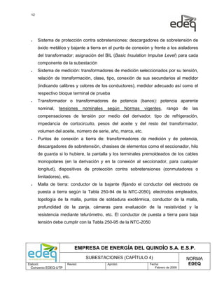 12




  •    Sistema de protección contra sobretensiones: descargadores de sobretensión de
       óxido metálico y bajante a tierra en el punto de conexión y frente a los aisladores
       del transformador; asignación del BIL (Basic Insulation Impulse Level) para cada
       componente de la subestación
  •    Sistema de medición: transformadores de medición seleccionados por su tensión,
       relación de transformación, clase, tipo, conexión de sus secundarios al medidor
       (indicando calibres y colores de los conductores), medidor adecuado así como el
       respectivo bloque terminal de prueba
  •    Transformador o transformadores de potencia (banco): potencia aparente
       nominal,   tensiones      nominales   según     Normas   vigentes,    rango     de   las
       compensaciones de tensión por medio del derivador, tipo de refrigeración,
       impedancia de cortocircuito, pesos del aceite y del resto del transformador,
       volumen del aceite, número de serie, año, marca, etc.
  •    Puntos de conexión a tierra de: transformadores de medición y de potencia,
       descargadores de sobretensión, chasises de elementos como el seccionador, hilo
       de guarda si lo hubiere, la pantalla y los terminales premoldeados de los cables
       monopolares (en la derivación y en la conexión al seccionador, para cualquier
       longitud), dispositivos de protección contra sobretensiones (conmutadores o
       limitadores), etc.
  •    Malla de tierra: conductor de la bajante (fijando el conductor del electrodo de
       puesta a tierra según la Tabla 250-94 de la NTC-2050), electrodos empleados,
       topología de la malla, puntos de soldadura exotérmica, conductor de la malla,
       profundidad de la zanja, cámaras para evaluación de la resistividad y la
       resistencia mediante telurómetro, etc. El conductor de puesta a tierra para baja
       tensión debe cumplir con la Tabla 250-95 de la NTC-2050




                            EMPRESA DE ENERGÍA DEL QUINDÍO S.A. E.S.P.
                                  SUBESTACIONES (CAPÍTULO 4)                            NORMA
Elaboró:               Revisó:               Aprobó:              Fecha:                 EDEQ
  Convenio EDEQ-UTP                                                  Febrero de 2009
 