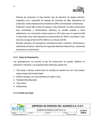 13




  •    Sistema de protección en baja tensión: tipo de elemento de disparo (térmico,
       magnético, etc.), capacidad de despeje de corrientes de falla, dispositivos de
       protección contra sobretensiones transitorias (DPS conmutadores o limitadores)
  •    Protección contra falla a tierra de equipos: esta protección se debe proporcionar
       para acometidas y alimentadores eléctricos en estrella puestas a tierra
       sólidamente, con una tensión a tierra superior a 150 V pero que no supere los 600
       V entre fases, para cada dispositivo de desconexión de 1000 A nominales o más;
       tal como lo exige la Norma NTC-2050 en su Artículo 230-95
  •    Barrajes: general y de emergencia, transferencia total o selectiva, dimensiones y
       aislamiento de barras, distancias de seguridad eléctricas (fase-tierra) y mecánicas
       (esfuerzos de cortocircuito)



  4.1.2 Tipos de Subestación

  Las subestaciones, de acuerdo al tipo de construcción se pueden clasificar en
  exteriores e interiores. Las subestaciones exteriores pueden ser:

  1. Tipo poste o aéreas, cuando para su montaje se requiere de uno o dos postes,
       según el peso del transformador
  2. Exterior de patio, con encerramiento en malla o muro
  3. Pedestal (Pad Mounted)
  4. Tipo interior
  5. Subterránea


  4.1.3 Limites de Carga




                           EMPRESA DE ENERGÍA DEL QUINDÍO S.A. E.S.P.
                                SUBESTACIONES (CAPÍTULO 4)                            NORMA
Elaboró:              Revisó:              Aprobó:               Fecha:                EDEQ
  Convenio EDEQ-UTP                                                 Febrero de 2009
 