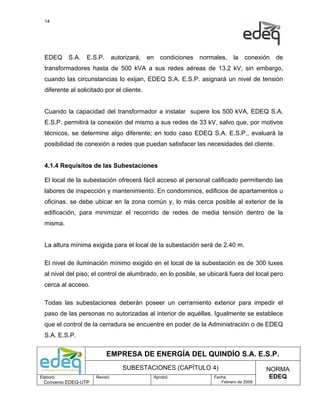 14




  EDEQ     S.A.   E.S.P.        autorizará,   en   condiciones   normales,    la   conexión   de
  transformadores hasta de 500 kVA a sus redes aéreas de 13.2 kV; sin embargo,
  cuando las circunstancias lo exijan, EDEQ S.A. E.S.P. asignará un nivel de tensión
  diferente al solicitado por el cliente.


  Cuando la capacidad del transformador a instalar supere los 500 kVA, EDEQ S.A.
  E.S.P. permitirá la conexión del mismo a sus redes de 33 kV, salvo que, por motivos
  técnicos, se determine algo diferente; en todo caso EDEQ S.A. E.S.P., evaluará la
  posibilidad de conexión a redes que puedan satisfacer las necesidades del cliente.


  4.1.4 Requisitos de las Subestaciones

  El local de la subestación ofrecerá fácil acceso al personal calificado permitiendo las
  labores de inspección y mantenimiento. En condominios, edificios de apartamentos u
  oficinas, se debe ubicar en la zona común y, lo más cerca posible al exterior de la
  edificación, para minimizar el recorrido de redes de media tensión dentro de la
  misma.


  La altura mínima exigida para el local de la subestación será de 2.40 m.

  El nivel de iluminación mínimo exigido en el local de la subestación es de 300 luxes
  al nivel del piso; el control de alumbrado, en lo posible, se ubicará fuera del local pero
  cerca al acceso.

  Todas las subestaciones deberán poseer un cerramiento exterior para impedir el
  paso de las personas no autorizadas al interior de aquéllas. Igualmente se establece
  que el control de la cerradura se encuentre en poder de la Administración o de EDEQ
  S.A. E.S.P.


                           EMPRESA DE ENERGÍA DEL QUINDÍO S.A. E.S.P.
                                    SUBESTACIONES (CAPÍTULO 4)                            NORMA
Elaboró:              Revisó:                  Aprobó:               Fecha:                EDEQ
  Convenio EDEQ-UTP                                                     Febrero de 2009
 