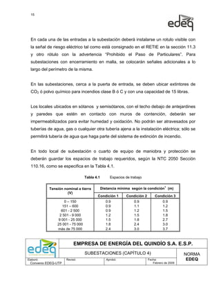 15




  En cada una de las entradas a la subestación deberá instalarse un rotulo visible con
  la señal de riesgo eléctrico tal como está consignado en el RETIE en la sección 11.3
  y otro rótulo con la advertencia “Prohibido el Paso de Particulares”. Para
  subestaciones con encerramiento en malla, se colocarán señales adicionales a lo
  largo del perímetro de la misma.


  En las subestaciones, cerca a la puerta de entrada, se deben ubicar extintores de
  CO2 ó polvo químico para incendios clase B ó C y con una capacidad de 15 libras.


  Los locales ubicados en sótanos y semisótanos, con el techo debajo de antejardines
  y paredes que estén en contacto con muros de contención, deberán ser
  impermeabilizados para evitar humedad y oxidación. No podrán ser atravesados por
  tuberías de agua, gas o cualquier otra tubería ajena a la instalación eléctrica; sólo se
  permitirá tubería de agua que haga parte del sistema de extinción de incendio.


  En todo local de subestación o cuarto de equipo de maniobra y protección se
  deberán guardar los espacios de trabajo requeridos, según la NTC 2050 Sección
  110.16, como se especifica en la Tabla 4.1.

                                  Tabla 4.1        Espacios de trabajo


            Tensión nominal a tierra          Distancia mínima según la condición1 (m)
                      (V)
                                         Condición 1        Condición 2       Condición 3
                    0 – 150                      0.9             0.9                0.9
                   151 – 600                     0.9             1.1                1.2
                  601 - 2 500                    0.9             1.2                1.5
                 2 501 - 9 000                   1.2             1.5                1.8
                9 001 - 25 000                   1.5             1.8                2.7
                25 001 - 75 000                  1.8             2.4                3.0
                más de 75 000                    2.4             3.0                3.7



                           EMPRESA DE ENERGÍA DEL QUINDÍO S.A. E.S.P.
                                  SUBESTACIONES (CAPÍTULO 4)                                   NORMA
Elaboró:              Revisó:                    Aprobó:                  Fecha:                EDEQ
  Convenio EDEQ-UTP                                                          Febrero de 2009
 