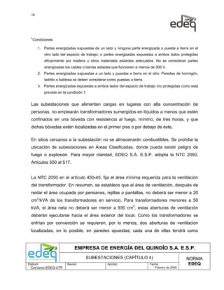 16




  1
   Condiciones:

       1. Partes energizadas expuestas de un lado y ninguna parte energizada o puesta a tierra en el
           otro lado del espacio de trabajo; o partes energizadas expuestas a ambos lados protegidas
           eficazmente por madera u otros materiales aislantes adecuados. No se consideran partes
           energizadas los cables o barras aisladas que funcionen a menos de 300 V.
       2. Partes energizadas expuestas a un lado y puestas a tierra en el otro. Paredes de hormigón,
           ladrillo o baldosa se deben considerar como puestas a tierra.
       3. Partes energizadas expuestas a ambos lados del espacio de trabajo (no protegidas como está
           previsto en la condición 1.


  Las subestaciones que alimenten cargas en lugares con alta concentración de
  personas, no emplearán transformadores sumergidos en líquidos a menos que estén
  confinados en una bóveda con resistencia al fuego, mínimo, de tres horas, y que
  dichas bóvedas estén localizadas en el primer piso o por debajo de éste.

  En sitios cercanos a la subestación no se almacenarán combustibles. Se prohíbe la
  ubicación de subestaciones en Áreas Clasificadas, donde pueda existir peligro de
  fuego o explosión. Para mayor claridad, EDEQ S.A. E.S.P. adopta la NTC 2050,
  Artículos 500 al 517.


  La NTC 2050 en el artículo 450-45, fija el área mínima requerida para la ventilación
  del transformador. En resumen, se establece que el área de ventilación, después de
  restar el área ocupada por persianas, rejillas o pantallas, no deberá ser menor a 20
  cm2/kVA de los transformadores en servicio. Para transformadores menores a 50
  kVA, el área neta no deberá ser menor a 930 cm2; estas aberturas de ventilación
  deberán ejecutarse hacia el área exterior del local. Como los transformadores se
  enfrían por convección se requieren, por lo menos, dos aberturas de ventilación
  localizadas, en lo posible, en paredes opuestas; cada una de ellas tendrá como



                              EMPRESA DE ENERGÍA DEL QUINDÍO S.A. E.S.P.
                                     SUBESTACIONES (CAPÍTULO 4)                                 NORMA
Elaboró:                 Revisó:                  Aprobó:                  Fecha:                EDEQ
  Convenio EDEQ-UTP                                                           Febrero de 2009
 