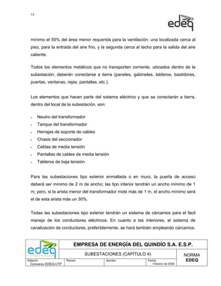 17




  mínimo el 50% del área menor requerida para la ventilación: una localizada cerca al
  piso, para la entrada del aire frío, y la segunda cerca al techo para la salida del aire
  caliente.

  Todos los elementos metálicos que no transporten corriente, ubicados dentro de la
  subestación, deberán conectarse a tierra (paneles, gabinetes, tableros, bastidores,
  puertas, ventanas, rejas, pantallas, etc.).


  Los elementos que hacen parte del sistema eléctrico y que se conectarán a tierra,
  dentro del local de la subestación, son:

  •    Neutro del transformador
  •    Tanque del transformador
  •    Herrajes de soporte de cables
  •    Chasis del seccionador
  •    Celdas de media tensión
  •    Pantallas de cables de media tensión
  •    Tableros de baja tensión


  Para las subestaciones tipo exterior enmallada o en muro, la puerta de acceso
  deberá ser mínimo de 2 m de ancho; las tipo interior tendrán un ancho mínimo de 1
  m; pero, si la arista menor del transformador mide más de 1 m, el ancho mínimo será
  el de esta arista más un 30%.


  Todas las subestaciones tipo exterior tendrán un sistema de cárcamos para el fácil
  manejo de los conductores eléctricos. En cuanto a las interiores, el sistema de
  canalización de conductores, preferiblemente, se hará también empleando cárcamos.


                           EMPRESA DE ENERGÍA DEL QUINDÍO S.A. E.S.P.
                                SUBESTACIONES (CAPÍTULO 4)                           NORMA
Elaboró:              Revisó:                Aprobó:            Fecha:                EDEQ
  Convenio EDEQ-UTP                                                Febrero de 2009
 