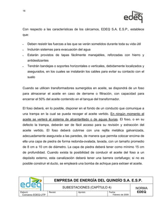 18




  Con respecto a las características de los cárcamos, EDEQ S.A. E.S.P., establece
  que:

  •    Deben resistir las fuerzas a las que se verán sometidos durante toda su vida útil
  •    Incluirán sistemas para evacuación del agua
  •    Estarán provistos de tapas fácilmente manejables, reforzadas con hierro y
       antideslizantes
  •    Tendrán bandejas o soportes horizontales o verticales, debidamente localizados y
       asegurados, en los cuales se instalarán los cables para evitar su contacto con el
       suelo


  Cuando se utilicen transformadores sumergidos en aceite, se dispondrá de un foso
  para almacenar el aceite en caso de derrame o filtración, con capacidad para
  encerrar el 50% del aceite contenido en el tanque del transformador.

  El foso deberá, en lo posible, disponer en el fondo de un conducto que comunique a
  una trampa en la cual se pueda recoger el aceite vertido. En ningún momento el
  aceite se verterá al sistema de alcantarillado o de aguas lluvias. El foso, o en su
  defecto la trampa, deberán ser de fácil acceso para su revisión y extracción del
  aceite vertido. El foso deberá cubrirse con una rejilla metálica galvanizada,
  adecuadamente asegurada a las paredes, de manera que permita colocar encima de
  ella una capa de piedra de forma redonda-ovalada, lavada, con un tamaño promedio
  de 8 cm a 10 cm de diámetro. La capa de piedra deberá tener como mínimo 15 cm
  de profundidad. Cuando exista la posibilidad de conducir el aceite del foso a un
  depósito externo, esta canalización deberá tener una barrera cortafuego; si no es
  posible construir el ducto, se empleará una bomba de achique para extraer el aceite.




                              EMPRESA DE ENERGÍA DEL QUINDÍO S.A. E.S.P.
                                   SUBESTACIONES (CAPÍTULO 4)                         NORMA
Elaboró:                 Revisó:           Aprobó:               Fecha:                EDEQ
  Convenio EDEQ-UTP                                                 Febrero de 2009
 