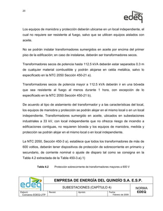 20




  Los equipos de maniobra y protección deberán ubicarse en un local independiente, el
  cual no requiere ser resistente al fuego, salvo que se utilicen equipos aislados con
  aceite.

  No se podrán instalar transformadores sumergidos en aceite por encima del primer
  piso de la edificación; en caso de instalarse, deberán ser transformadores secos.

  Transformadores secos de potencia hasta 112.5 kVA deberán estar separados 0.3 m
  de cualquier material combustible y podrán alojarse en celda metálica, salvo lo
  especificado en la NTC 2050 Sección 450-21 a).

  Transformadores secos de potencia mayor a 112.5 kVA deberán ir en una bóveda
  que sea resistente al fuego al menos durante 1 hora, con excepción de lo
  especificado en la NTC 2050 Sección 450-21 b).

  De acuerdo al tipo de aislamiento del transformador y a las características del local,
  los equipos de maniobra y protección se podrán alojar en el mismo local o en un local
  independiente. Transformadores sumergido en aceite, ubicados en subestaciones
  industriales a 33 kV, con local independiente que no ofrezca riesgo de incendio a
  edificaciones contiguas, no requieren bóveda y los equipos de maniobra, medida y
  protección se podrán alojar en el mismo local o en local independiente.

  La NTC 2050, Sección 450-3 a), establece que todos los transformadores de más de
  600 voltios, deberán tener dispositivos de protección de sobrecorriente en primario y
  secundario, de corriente nominal o ajuste de disparo tal como se consigna en la
  Tabla 4.2 extractada de la Tabla 450-3.a).1)

            Tabla 4.2        Protección sobrecorriente de transformadores mayores a 600 V




                             EMPRESA DE ENERGÍA DEL QUINDÍO S.A. E.S.P.
                                   SUBESTACIONES (CAPÍTULO 4)                                NORMA
Elaboró:                Revisó:                Aprobó:                  Fecha:                EDEQ
  Convenio EDEQ-UTP                                                        Febrero de 2009
 