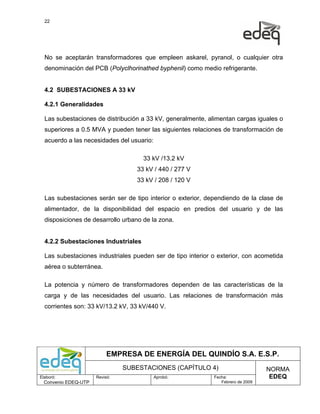 22




  No se aceptarán transformadores que empleen askarel, pyranol, o cualquier otra
  denominación del PCB (Polyclhorinathed byphenil) como medio refrigerante.


  4.2 SUBESTACIONES A 33 kV

  4.2.1 Generalidades

  Las subestaciones de distribución a 33 kV, generalmente, alimentan cargas iguales o
  superiores a 0.5 MVA y pueden tener las siguientes relaciones de transformación de
  acuerdo a las necesidades del usuario:

                                     33 kV /13.2 kV
                                   33 kV / 440 / 277 V
                                   33 kV / 208 / 120 V

  Las subestaciones serán ser de tipo interior o exterior, dependiendo de la clase de
  alimentador, de la disponibilidad del espacio en predios del usuario y de las
  disposiciones de desarrollo urbano de la zona.


  4.2.2 Subestaciones Industriales

  Las subestaciones industriales pueden ser de tipo interior o exterior, con acometida
  aérea o subterránea.

  La potencia y número de transformadores dependen de las características de la
  carga y de las necesidades del usuario. Las relaciones de transformación más
  corrientes son: 33 kV/13.2 kV, 33 kV/440 V.




                           EMPRESA DE ENERGÍA DEL QUINDÍO S.A. E.S.P.
                                SUBESTACIONES (CAPÍTULO 4)                        NORMA
Elaboró:              Revisó:              Aprobó:           Fecha:                EDEQ
  Convenio EDEQ-UTP                                             Febrero de 2009
 