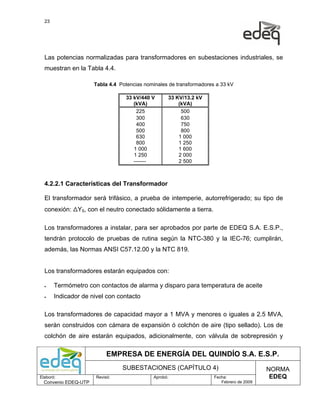 23




  Las potencias normalizadas para transformadores en subestaciones industriales, se
  muestran en la Tabla 4.4.

                      Tabla 4.4 Potencias nominales de transformadores a 33 kV

                                  33 kV/440 V      33 KV/13.2 kV
                                     (kVA)             (kVA)
                                      225               500
                                      300               630
                                      400               750
                                      500               800
                                      630              1 000
                                      800              1 250
                                     1 000             1 600
                                     1 250             2 000
                                     -------           2 500



  4.2.2.1 Características del Transformador

  El transformador será trifásico, a prueba de intemperie, autorrefrigerado; su tipo de
  conexión: ΔY5, con el neutro conectado sólidamente a tierra.

  Los transformadores a instalar, para ser aprobados por parte de EDEQ S.A. E.S.P.,
  tendrán protocolo de pruebas de rutina según la NTC-380 y la IEC-76; cumplirán,
  además, las Normas ANSI C57.12.00 y la NTC 819.


  Los transformadores estarán equipados con:

  •    Termómetro con contactos de alarma y disparo para temperatura de aceite
  •    Indicador de nivel con contacto

  Los transformadores de capacidad mayor a 1 MVA y menores o iguales a 2.5 MVA,
  serán construidos con cámara de expansión ó colchón de aire (tipo sellado). Los de
  colchón de aire estarán equipados, adicionalmente, con válvula de sobrepresión y

                           EMPRESA DE ENERGÍA DEL QUINDÍO S.A. E.S.P.
                                 SUBESTACIONES (CAPÍTULO 4)                                NORMA
Elaboró:              Revisó:                Aprobó:                  Fecha:                EDEQ
  Convenio EDEQ-UTP                                                      Febrero de 2009
 
