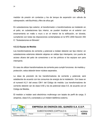 24




  medidor de presión sin contactos y los de tanque de expansión con válvula de
  sobrepresión, relé Buchholz y filtro de sílica gel.


  En subestaciones tipo exterior, el transformador o transformadores se instalarán en
  el patio; en subestaciones tipo interior, se pueden localizar en el exterior con
  encerramiento en malla o muro o en el interior de la edificación, en bóveda,
  cumpliendo con todas las disposiciones contempladas en la NTC 2050 Sección 450
  C: “Subestaciones en Bóveda”.


  4.2.2.2 Equipo de Medida

  Los transformadores de corriente y potencial a instalar deberán ser tipo interior; en
  subestaciones exteriores deberán alojarse en celdas tipo intemperie, con puerta de
  acceso afuera del patio de conexiones o en los pórticos si los equipos son para
  intemperie.


  En caso de utilizar transformadores de corriente para cumplir funciones de medida y
  protección, estos deberán tener núcleos separados.

  La clase de precisión de los transformadores de corriente y potencial, será
  establecida de acuerdo con los consumos de energía de la instalación. Con base en
  el numeral A.2.1 del anexo CM-1 del Código de medida. Los transformadores de
  corriente deberán ser de clase 0.5S y los de potencial clase 0.5, de acuerdo con el
  Código de Medida.

  El medidor a instalar será electrónico multirrango con tarjeta de perfil de carga, 5
  amperios, clase 0.5 y conectado a un módem telefónico externo.



                           EMPRESA DE ENERGÍA DEL QUINDÍO S.A. E.S.P.
                                SUBESTACIONES (CAPÍTULO 4)                         NORMA
Elaboró:              Revisó:              Aprobó:            Fecha:                EDEQ
  Convenio EDEQ-UTP                                              Febrero de 2009
 
