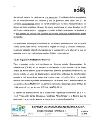 25




  Se utilizará sistema de medición de dos elementos. El cableado de los secundarios
  de los transformadores de corriente y los de potencial será cable tipo ST. El
  cableado, sin empalmes, desde los transformadores de medición hasta el medidor no
  deberá ser interrumpido en cámaras de paso y se efectuará en cable de cobre No.12
  AWG para nivel de tensión I y cable de cobre No.10 AWG para niveles de tensión II y
  III. Las señales de tensión y de corriente se llevarán por tubos independientes hasta
  el medidor.


  Los medidores de energía se instalarán en un armario tipo intemperie y se accederá
  a ellos por la parte inferior, rematando la llegada en coraza y conector certificados.
  La caja irá adosada a la estructura propia de la subestación a una altura en la cual se
  garantice que el visor del medidor quede a 1.80 m, como máximo.


  4.2.2.3 Equipo de Protección y Maniobra

  Para protección contra sobretensiones se deberán instalar descargadores de
  sobretensión (DPS’s) en las estructuras de llegada y salida (transición) de líneas
  aéreas de media tensión. Si la subestación se alimenta por cables subterráneos, se
  deberá instalar un juego de descargadores adicional en el tanque del transformador
  cuando la red subterránea tenga una longitud mayor o igual a 30 m. La tensión
  nominal de los descargadores de sobretensión deberá ser 30 kV, tensión máxima de
  operación continua MCOV 24.4 kV, corriente nominal de descarga a onda 8/20 µs de
  10 kA y cumplir con las Normas IEC 99.4 y ANSI C.62.11.

  El sistema de apantallamiento de la subestación seguirá los lineamientos de la NTC
  4552: “Protección contra Descargas Eléctricas Atmosféricas” o la Norma que la
  reemplace o se encuentre vigente al momento de presentar los diseños.



                           EMPRESA DE ENERGÍA DEL QUINDÍO S.A. E.S.P.
                                SUBESTACIONES (CAPÍTULO 4)                          NORMA
Elaboró:              Revisó:            Aprobó:               Fecha:                EDEQ
  Convenio EDEQ-UTP                                               Febrero de 2009
 