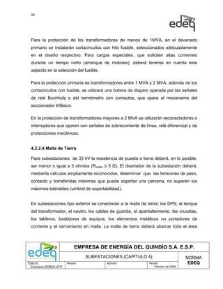 26




  Para la protección de los transformadores de menos de 1MVA, en el devanado
  primario se instalarán cortacircuitos con hilo fusible, seleccionados adecuadamente
  en el diseño respectivo. Para cargas especiales, que soliciten altas corrientes
  durante un tiempo corto (arranque de motores), deberá tenerse en cuenta este
  aspecto en la selección del fusible.

  Para la protección primaria de transformadores entre 1 MVA y 2 MVA, además de los
  cortacircuitos con fusible, se utilizará una bobina de disparo operada por las señales
  de relé Buchholz o del termómetro con contactos, que opere el mecanismo del
  seccionador trifásico.

  En la protección de transformadores mayores a 2 MVA se utilizarán reconectadores o
  interruptores que operen con señales de sobrecorriente de línea, relé diferencial y de
  protecciones mecánicas.


  4.2.2.4 Malla de Tierra

  Para subestaciones de 33 kV la resistencia de puesta a tierra deberá, en lo posible,
  ser menor o igual a 5 ohmios (Rmalla ≤ 5 Ω). El diseñador de la subestación deberá,
  mediante cálculos ampliamente reconocidos, determinar que las tensiones de paso,
  contacto y transferidas máximas que puede soportar una persona, no superen los
  máximos tolerables (umbral de soportabilidad).


  En subestaciones tipo exterior se conectarán a la malla de tierra: los DPS, el tanque
  del transformador, el neutro, los cables de guardia, el apantallamiento, las crucetas,
  los tableros, bastidores de equipos, los elementos metálicos no portadores de
  corriente y el cerramiento en malla. La malla de tierra deberá abarcar toda el área



                           EMPRESA DE ENERGÍA DEL QUINDÍO S.A. E.S.P.
                                SUBESTACIONES (CAPÍTULO 4)                          NORMA
Elaboró:              Revisó:            Aprobó:               Fecha:                EDEQ
  Convenio EDEQ-UTP                                               Febrero de 2009
 