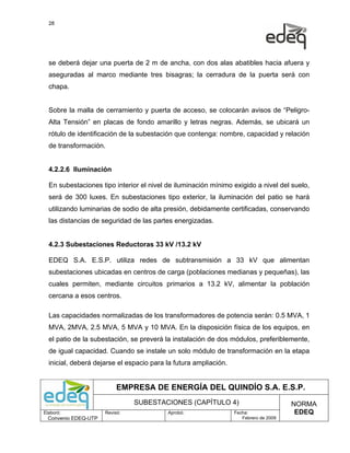 28




  se deberá dejar una puerta de 2 m de ancha, con dos alas abatibles hacia afuera y
  aseguradas al marco mediante tres bisagras; la cerradura de la puerta será con
  chapa.


  Sobre la malla de cerramiento y puerta de acceso, se colocarán avisos de “Peligro-
  Alta Tensión” en placas de fondo amarillo y letras negras. Además, se ubicará un
  rótulo de identificación de la subestación que contenga: nombre, capacidad y relación
  de transformación.


  4.2.2.6 Iluminación

  En subestaciones tipo interior el nivel de iluminación mínimo exigido a nivel del suelo,
  será de 300 luxes. En subestaciones tipo exterior, la iluminación del patio se hará
  utilizando luminarias de sodio de alta presión, debidamente certificadas, conservando
  las distancias de seguridad de las partes energizadas.


  4.2.3 Subestaciones Reductoras 33 kV /13.2 kV

  EDEQ S.A. E.S.P. utiliza redes de subtransmisión a 33 kV que alimentan
  subestaciones ubicadas en centros de carga (poblaciones medianas y pequeñas), las
  cuales permiten, mediante circuitos primarios a 13.2 kV, alimentar la población
  cercana a esos centros.

  Las capacidades normalizadas de los transformadores de potencia serán: 0.5 MVA, 1
  MVA, 2MVA, 2.5 MVA, 5 MVA y 10 MVA. En la disposición física de los equipos, en
  el patio de la subestación, se preverá la instalación de dos módulos, preferiblemente,
  de igual capacidad. Cuando se instale un solo módulo de transformación en la etapa
  inicial, deberá dejarse el espacio para la futura ampliación.


                           EMPRESA DE ENERGÍA DEL QUINDÍO S.A. E.S.P.
                                SUBESTACIONES (CAPÍTULO 4)                             NORMA
Elaboró:              Revisó:             Aprobó:                 Fecha:                EDEQ
  Convenio EDEQ-UTP                                                  Febrero de 2009
 