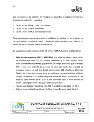 29




  Las subestaciones se clasifican en tres tipos, de acuerdo a la capacidad instalada y
  al equipo de protección y maniobra:

  1. De 0.5 MVA a 2 MVA con reconectadores
  2. De 2.5 MVA a 10 MVA con celdas
  3. De 2.5 MVA a 10 MVA con reconectadores


  Para subestaciones cercanas a sectores poblados, las salidas y/o las entradas de
  circuitos deberán canalizarse, hasta o desde un sitio localizado a una distancia no
  menor de 100 m, medidos desde la subestación.


  En subestaciones con potencias entre 2.5 MVA y 10 MVA, los relés a utilizar serán:


  •    Relé de sobrecorriente (50/51), (50N/51N). Los relés de sobrecorriente deben
       ser trifásicos con detección de corriente monofásica y no direccionales, deben
       tener un elemento instantáneo ajustable con un tiempo de disparo que no exceda
       0.05 s para una corriente de 2 veces el valor del ajuste. Los equipos de
       protección deben ser del tipo digital, denominados IED (Intelligent Electronic
       Device). La unidad temporizada debe ser multicurva con características múltiples
       de tiempo-corriente, con variados rangos de ajuste del tiempo de disparo, el cual
       debe ser como mínimo de 0.2 s a 4 s, con corrientes hasta 5 veces el valor de
       ajuste. Los rangos mínimos de ajuste de la corriente son:
  •    Relé de fase: Unidad Instantánea 10 A-100 A; Unidad Temporizada 4 A-16 A
  •    Relé de tierra: Unidad Instantánea 2 A-50 A; Unidad Temporizada 0,5 A-4 A




                           EMPRESA DE ENERGÍA DEL QUINDÍO S.A. E.S.P.
                                SUBESTACIONES (CAPÍTULO 4)                              NORMA
Elaboró:              Revisó:             Aprobó:                  Fecha:                EDEQ
  Convenio EDEQ-UTP                                                   Febrero de 2009
 