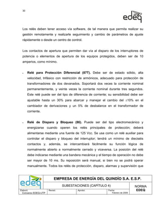 30




  Los relés deben tener acceso vía software, de tal manera que permita realizar su
  gestión remotamente y realizarle seguimiento y cambio de parámetros de ajuste
  rápidamente o desde un centro de control.


  Los contactos de apertura que permiten dar vía al disparo de los interruptores de
  potencia o elementos de apertura de los equipos protegidos, deben ser de 10
  amperios, como mínimo.


  •    Relé para Protección Diferencial (87T). Debe ser de estado sólido, alta
       velocidad, trifásico con restricción de armónicos, adecuado para protección de
       transformadores de dos devanados. Soportará dos veces la corriente nominal
       permanentemente, y veinte veces la corriente nominal durante tres segundos.
       Este relé puede ser del tipo de diferencia de corriente; su sensibilidad debe ser
       ajustable hasta un 30% para abarcar y manejar el cambio del ±10% en el
       cambiador de derivaciones y un 5% de desbalance en el transformador de
       corriente.


  •    Relé de Disparo y Bloqueo (86). Puede ser del tipo electromecánico y
       energizarse cuando operen los relés principales de protección; deberá
       alimentarse mediante una fuente de 125 Vcc. Se usa como un relé auxiliar para
       controlar el disparo y bloqueo del interruptor; tendrá un mínimo de dieciséis
       contactos y, además, se intercambiará fácilmente su función lógica de
       normalmente abierto a normalmente cerrado y viceversa. La posición del relé
       debe indicarse mediante una bandera mecánica y el tiempo de operación no debe
       ser mayor de 10 ms. Su reposición será manual, si bien no se podrá operar
       manualmente. Todos los relés de protección, disparo, alarmas y supervisión que



                           EMPRESA DE ENERGÍA DEL QUINDÍO S.A. E.S.P.
                                SUBESTACIONES (CAPÍTULO 4)                          NORMA
Elaboró:              Revisó:             Aprobó:              Fecha:                EDEQ
  Convenio EDEQ-UTP                                               Febrero de 2009
 