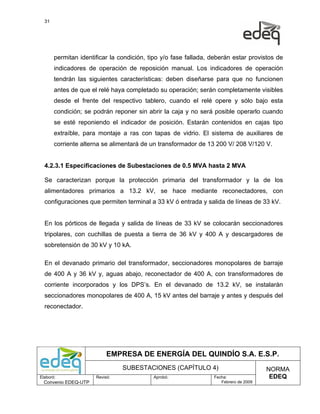 31




       permitan identificar la condición, tipo y/o fase fallada, deberán estar provistos de
       indicadores de operación de reposición manual. Los indicadores de operación
       tendrán las siguientes características: deben diseñarse para que no funcionen
       antes de que el relé haya completado su operación; serán completamente visibles
       desde el frente del respectivo tablero, cuando el relé opere y sólo bajo esta
       condición; se podrán reponer sin abrir la caja y no será posible operarlo cuando
       se esté reponiendo el indicador de posición. Estarán contenidos en cajas tipo
       extraíble, para montaje a ras con tapas de vidrio. El sistema de auxiliares de
       corriente alterna se alimentará de un transformador de 13 200 V/ 208 V/120 V.


  4.2.3.1 Especificaciones de Subestaciones de 0.5 MVA hasta 2 MVA

  Se caracterizan porque la protección primaria del transformador y la de los
  alimentadores primarios a 13.2 kV, se hace mediante reconectadores, con
  configuraciones que permiten terminal a 33 kV ó entrada y salida de líneas de 33 kV.


  En los pórticos de llegada y salida de líneas de 33 kV se colocarán seccionadores
  tripolares, con cuchillas de puesta a tierra de 36 kV y 400 A y descargadores de
  sobretensión de 30 kV y 10 kA.

  En el devanado primario del transformador, seccionadores monopolares de barraje
  de 400 A y 36 kV y, aguas abajo, reconectador de 400 A, con transformadores de
  corriente incorporados y los DPS’s. En el devanado de 13.2 kV, se instalarán
  seccionadores monopolares de 400 A, 15 kV antes del barraje y antes y después del
  reconectador.




                           EMPRESA DE ENERGÍA DEL QUINDÍO S.A. E.S.P.
                                SUBESTACIONES (CAPÍTULO 4)                            NORMA
Elaboró:              Revisó:              Aprobó:               Fecha:                EDEQ
  Convenio EDEQ-UTP                                                 Febrero de 2009
 