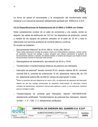 32




  La forma de operar el reconectador y la energización del transformador debe
  obedecer a un manual de operación debidamente aprobado por EDEQ S.A. E.S.P.


  4.2.3.2 Especificaciones de Subestaciones de 2.5 MVA a 10 MVA con Celdas

  Estas subestaciones constan de un patio de conexiones y una caseta, donde se
  alojarán: las celdas de distribución de 13.2 kV, los dispositivos de protección, control
  y medida de los equipos de potencia ubicados en el patio de 33 kV y todo lo
  relacionado con servicios auxiliares de corriente alterna y continua.
  En el patio se instalarán:

  •    Seccionadores trifásicos1 de 33 kV, 600 A, 12 kA y BIL 200 kV
       1
        Nota: Debe adicionarse cuchilla de puesta a tierra con enclavamiento mecánico, mando común
       de operación manual con pértiga o brazo actuador que indique claramente la posición de
       funcionamiento (abierto o cerrado). Se deberá instalar un sistema de bloqueo que impida el cierre
       del seccionador cuando el interruptor este cerrado.

  •    Descargadores de sobretensión, tipo estación de 30 kV y 10 kA

  •    Transformador o transformadores trifásicos de potencia uso intemperie

  •    Interruptor de potencia2: tensión nominal 33 kV, tensión máxima 36 kV, corriente
       nominal 630 A, corriente de cortocircuito 12 kA, aislamiento interno BIL de 170
       kV, aislamiento externo BIL de 200 kV, tiempo de interrupción 3 ciclos
       2
           Nota: La extinción del arco deberá ser en vacío o SF6, el mecanismo de operación del interruptor
       deberá ser del tipo energía almacenada de operación motor-resorte. El interruptor incluirá
       contador de operaciones, mecanismo manual para apertura y cierre, y una estructura mecánica
       para su montaje en patio.


  •    Transformadores de corriente para intemperie, relación 150/100/50:5-5A;
       debidamente certificados. Transformadores de potencial tipo intemperie, relación
       33 000 / 3 V – 120/ 3 V, debidamente certificados.



                                EMPRESA DE ENERGÍA DEL QUINDÍO S.A. E.S.P.
                                       SUBESTACIONES (CAPÍTULO 4)                                  NORMA
Elaboró:                   Revisó:                  Aprobó:                  Fecha:                 EDEQ
  Convenio EDEQ-UTP                                                             Febrero de 2009
 
