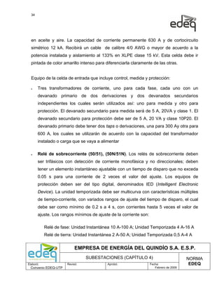 34




  en aceite y aire. La capacidad de corriente permanente 630 A y de cortocircuito
  simétrico 12 kA. Recibirá un cable de calibre 4/0 AWG o mayor de acuerdo a la
  potencia instalada y aislamiento al 133% en XLPE clase 15 kV. Esta celda debe ir
  pintada de color amarillo intenso para diferenciarla claramente de las otras.


  Equipo de la celda de entrada que incluye control, medida y protección:

  •    Tres transformadores de corriente, uno para cada fase, cada uno con un
       devanado primario de dos derivaciones y dos devanados secundarios
       independientes los cuales serán utilizados así: uno para medida y otro para
       protección. El devanado secundario para medida será de 5 A, 20VA y clase 1. El
       devanado secundario para protección debe ser de 5 A, 20 VA y clase 10P20. El
       devanado primario debe tener dos taps o derivaciones, una para 300 Ay otra para
       600 A, los cuales se utilizarán de acuerdo con la capacidad del transformador
       instalado o carga que se vaya a alimentar

  •    Relé de sobrecorriente (50/51), (50N/51N). Los relés de sobrecorriente deben
       ser trifásicos con detección de corriente monofásica y no direccionales; deben
       tener un elemento instantáneo ajustable con un tiempo de disparo que no exceda
       0.05 s para una corriente de 2 veces el valor del ajuste. Los equipos de
       protección deben ser del tipo digital, denominados IED (Intelligent Electronic
       Device). La unidad temporizada debe ser multicurva con características múltiples
       de tiempo-corriente, con variados rangos de ajuste del tiempo de disparo, el cual
       debe ser como mínimo de 0.2 s a 4 s, con corrientes hasta 5 veces el valor de
       ajuste. Los rangos mínimos de ajuste de la corriente son:

           Relé de fase: Unidad Instantánea 10 A-100 A; Unidad Temporizada 4 A-16 A
           Relé de tierra: Unidad Instantánea 2 A-50 A; Unidad Temporizada 0,5 A-4 A


                           EMPRESA DE ENERGÍA DEL QUINDÍO S.A. E.S.P.
                                SUBESTACIONES (CAPÍTULO 4)                              NORMA
Elaboró:              Revisó:             Aprobó:                  Fecha:                EDEQ
  Convenio EDEQ-UTP                                                   Febrero de 2009
 
