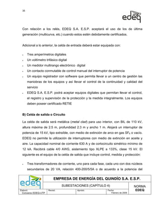 35




  Con relación a los relés, EDEQ S.A. E.S.P. aceptará el uso de los de última
  generación (multicurva, etc.) cuando estos estén debidamente certificados.


  Adicional a lo anterior, la celda de entrada deberá estar equipada con:

  •    Tres amperímetros digitales
  •    Un voltímetro trifásico digital
  •    Un medidor multirango electrónico digital
  •    Un contacto conmutable de control manual del interruptor de potencia
  •    Un equipo registrador con software que permita llevar a un centro de gestión las
       maniobras de los equipos y así llevar el control de la continuidad y calidad del
       servicio
  •    EDEQ S.A. E.S.P. podrá aceptar equipos digitales que permitan llevar el control,
       el registro y supervisión de la protección y la medida integralmente. Los equipos
       deben poseer certificado RETIE


  B) Celda de salida o Circuito

  La celda de salida será metálica (metal clad) para uso interior, con BIL de 110 kV,
  altura máxima de 2.5 m, profundidad 2.3 m y ancho 1 m. Alojará un interruptor de
  potencia de 15 kV, tipo extraíble, con medio de extinción de arco en gas SF6 o vacío.
  EDEQ no permite la utilización de interruptores con medio de extinción en aceite y
  aire. La capacidad nominal de corriente 630 A y de cortocircuito simétrico mínimo de
  12 kA. Recibirá cable 4/0 AWG, aislamiento tipo XLPE a 133%, clase 15 kV. El
  siguiente es el equipo de la celda de salida que incluye control, medida y protección:

  •    Tres transformadores de corriente, uno para cada fase, cada uno con dos núcleos
       secundarios de 20 VA, relación 400-200/5/5A o de acuerdo a la potencia del


                            EMPRESA DE ENERGÍA DEL QUINDÍO S.A. E.S.P.
                                 SUBESTACIONES (CAPÍTULO 4)                          NORMA
Elaboró:               Revisó:            Aprobó:               Fecha:                EDEQ
  Convenio EDEQ-UTP                                                Febrero de 2009
 