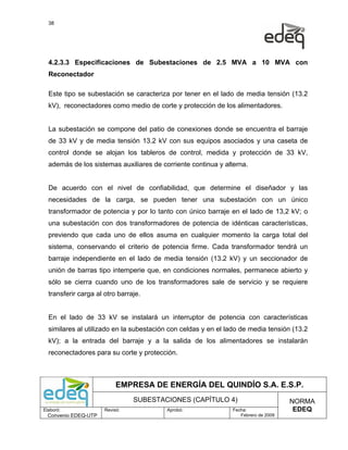 38




  4.2.3.3 Especificaciones de Subestaciones de 2.5 MVA a 10 MVA con
  Reconectador

  Este tipo se subestación se caracteriza por tener en el lado de media tensión (13.2
  kV), reconectadores como medio de corte y protección de los alimentadores.


  La subestación se compone del patio de conexiones donde se encuentra el barraje
  de 33 kV y de media tensión 13.2 kV con sus equipos asociados y una caseta de
  control donde se alojan los tableros de control, medida y protección de 33 kV,
  además de los sistemas auxiliares de corriente continua y alterna.


  De acuerdo con el nivel de confiabilidad, que determine el diseñador y las
  necesidades de la carga, se pueden tener una subestación con un único
  transformador de potencia y por lo tanto con único barraje en el lado de 13,2 kV; o
  una subestación con dos transformadores de potencia de idénticas características,
  previendo que cada uno de ellos asuma en cualquier momento la carga total del
  sistema, conservando el criterio de potencia firme. Cada transformador tendrá un
  barraje independiente en el lado de media tensión (13.2 kV) y un seccionador de
  unión de barras tipo intemperie que, en condiciones normales, permanece abierto y
  sólo se cierra cuando uno de los transformadores sale de servicio y se requiere
  transferir carga al otro barraje.


  En el lado de 33 kV se instalará un interruptor de potencia con características
  similares al utilizado en la subestación con celdas y en el lado de media tensión (13.2
  kV); a la entrada del barraje y a la salida de los alimentadores se instalarán
  reconectadores para su corte y protección.



                           EMPRESA DE ENERGÍA DEL QUINDÍO S.A. E.S.P.
                                SUBESTACIONES (CAPÍTULO 4)                          NORMA
Elaboró:              Revisó:            Aprobó:               Fecha:                EDEQ
  Convenio EDEQ-UTP                                               Febrero de 2009
 