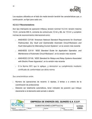 39




  Los equipos utilizados en el lado de media tensión tendrán las características que, a
  continuación, se fijan para cada uno.

  4.2.3.3.1 Reconectadores

  Son tipo intemperie de operación trifásica, tensión nominal 13.2 kV, tensión máxima
  15 kV, corriente 600 A, corriente de cortocircuito 12 kA y BIL de 110 kV y cumplirán
  normas de reconocimiento internacional como:

       •   ANSI/IEEE C37.60 “American National Standard Requirements for Overhead
           Padmounted, Dry Vault and Submersible Automatic Circuit-Reclosers and
           Fault Interrupters for Alternating Current Systems”, en la versión más reciente

       •   ANSI/IEEE C37.61 “IEEE Standard Guide for Application Operation, and
           Maintenance of Automatic Circuit Reclosers”, en la versión más reciente

       •   ANSI/IEEE C37.90, “IEEE Standard for Relays and Relay Systems Associated
           with Electric Power Apparatus”, en la versión más reciente

       •   O la Norma NTC que le aplique, y demostrar su cumplimiento mediante
           certificado de conformidad con dicha norma


  Sus características serán:

  •    Número de operaciones de recierre: 2 rápidas, 2 lentas o a criterio de la
       coordinación de protecciones
  •    Deberán ser totalmente automáticos, tener indicador de posición que indique
       claramente si el elemento está cerrado o abierto




                            EMPRESA DE ENERGÍA DEL QUINDÍO S.A. E.S.P.
                                 SUBESTACIONES (CAPÍTULO 4)                            NORMA
Elaboró:               Revisó:              Aprobó:               Fecha:                EDEQ
  Convenio EDEQ-UTP                                                  Febrero de 2009
 
