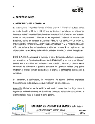 4




  4. SUBESTACIONES

  4.1 GENERALIDADES Y GLOSARIO

  En este capítulo se fijan las Normas mínimas que deben cumplir las subestaciones
  de media tensión a 33 kV y 13.2 kV que se diseñen y construyan en el área de
  influencia de la Empresa de Energía del Quindío S.A. E.S.P. Estas Normas acatarán
  todas las disposiciones contenidas en el Reglamento Técnico de Instalaciones
  Eléctricas, RETIE, en especial el Capítulo: “REQUISITOS ESPECÍFICOS PARA EL
  PROCESO DE TRANSFORMACIÓN (SUBESTACIONES)”, y la NTC 2050 Sección
  450. Las redes y las subestaciones a nivel de tensión 4, se regirán por las
  disposiciones de la CREG y de la UPME (Unidad de Planeación Minero Energética).


  EDEQ S.A. E.S.P. autorizará la conexión al nivel de tensión solicitado, de acuerdo
  con el Código de Distribución (Resolución CREG 070/98 y las que la modifiquen)
  vigente en el momento de aprobación del proyecto, siempre y cuando exista
  factibilidad de suministrar la potencia solicitada. El Operador de Red (OR), podrá
  modificar el nivel de tensión solicitado por el cliente, si por razones técnicas así lo
  considera.


  Se presentan, a continuación, las definiciones de algunos términos empleados
  frecuentemente en las actividades que involucran las subestaciones.

  Acometida. Derivación de la red local del servicio respectivo, que llega hasta el
  registro de corte del inmueble. En edificios de propiedad horizontal o condominios, la
  acometida llega hasta el registro de corte general.




                           EMPRESA DE ENERGÍA DEL QUINDÍO S.A. E.S.P.
                                SUBESTACIONES (CAPÍTULO 4)                          NORMA
Elaboró:              Revisó:             Aprobó:              Fecha:                EDEQ
  Convenio EDEQ-UTP                                               Febrero de 2009
 