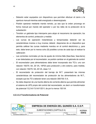 40




  •    Deberán estar equipados con dispositivos que permitan efectuar el cierre o la
       apertura manual mientras esté energizado o desenergizado
  •    Podrán operarse mediante mando remoto, ya sea que la orden provenga en
       forma manual por mando del operador o por los relés de la protección de la
       subestación
  •    Tendrán un gabinete tipo intemperie para alojar el mecanismo de operación, los
       elementos de control, protección y medida
  •    Las curvas de operación instantáneas y temporizadas deberán ser de
       características inversa o muy inversa; deberá disponerse de un dispositivo que
       permita calibrar las curvas mediante mandos en el control electrónico y, para
       esto, debe tener por lo menos ocho (8) posibles curvas de cada tipo al realizar la
       calibración
  •    Las corrientes nominales y/o las de ajuste de mínima falla (fase-fase, fase-tierra)
       a ser detectadas por el reconectador, se podrán cambiar en el gabinete de control
  •    El reconectador para alimentadores debe tener incorporado dos TC’s: uno con
       relación 150/75: 5A, 20 VA, 10P20 para protección y otro externo, para medida,
       con relación 150/75: 5A, 20 VA, clase 1.0
  •    El reconectador de protección del barraje de M.T. presentará las mismas
       características del reconectador de protección de los alimentadores de M.T.,
       excepto que los TC’s deberán tener una relación 300/150: 5 A.
  •    Se debe disponer de una fuente alterna de corriente alterna que permita alimentar
       el sistema de UPS propio del control del reconectador, es decir un transformador
       de potencial 13.2 kV-7.6 kV/120 V, de por lo menos 150 VA


  4.2.3.3.2 Transformadores de Potencial




                           EMPRESA DE ENERGÍA DEL QUINDÍO S.A. E.S.P.
                                SUBESTACIONES (CAPÍTULO 4)                            NORMA
Elaboró:              Revisó:              Aprobó:               Fecha:                EDEQ
  Convenio EDEQ-UTP                                                 Febrero de 2009
 