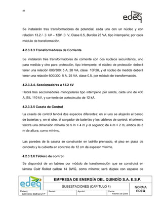 41




  Se instalarán tres transformadores de potencial, cada uno con un núcleo y con
  relación 13.2 / 3 kV – 120/ 3 V, Clase 0.5, Burden 25 VA, tipo intemperie; por cada
  módulo de transformación.

  4.2.3.3.3 Transformadores de Corriente

  Se instalarán tres transformadores de corriente con dos núcleos secundarios, uno
  para medida y otro para protección, tipo intemperie; el núcleo de protección deberá
  tener una relación 600/300: 5 A, 20 VA, clase 10P20, y el núcleo de medida deberá
  tener una relación 600/300: 5 A, 25 VA, clase 0.5, por módulo de transformación.

  4.2.3.3.4. Seccionadores a 13.2 kV

  Habrá tres seccionadores monopolares tipo intemperie por salida, cada uno de 400
  A, BIL 110 kV, y corriente de cortocircuito de 12 kA.

  4.2.3.3.5 Caseta de Control

  La caseta de control tendrá dos espacios diferentes: en el uno se alojarán el banco
  de baterías y, en el otro, el cargador de baterías y los tableros de control; el primero
  tendrá una dimensión mínima de 5 m × 4 m y el segundo de 4 m × 2 m, ambos de 3
  m de altura, como mínimo.


  Las paredes de la caseta se construirán en ladrillo prensado, el piso en placa de
  concreto y la cubierta en concreto de 12 cm de espesor mínimo.

  4.2.3.3.6 Tablero de control

  Se dispondrá de un tablero por módulo de transformación que se construirá en
  lámina Cold Rolled calibre 14 BWG, como mínimo; será dúplex con espacio de


                           EMPRESA DE ENERGÍA DEL QUINDÍO S.A. E.S.P.
                                SUBESTACIONES (CAPÍTULO 4)                           NORMA
Elaboró:              Revisó:             Aprobó:               Fecha:                EDEQ
  Convenio EDEQ-UTP                                                Febrero de 2009
 
