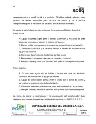 42




  separación entre el panel frontal y el posterior. El tablero deberá, además, estar
  provisto de bornes terminales para circuitos de control y los accesorios
  indispensables para la instalación de los relés e instrumentos de medida.


  La siguiente es la lista de los elementos que debe contener el tablero de control:
  Panel frontal:

           A. Equipo Integrado, digital para el control, supervisión y monitoreo de cada
           equipo de potencia que está en el patio de conexiones
           B. Mímico unifilar que represente la disposición y conexión de la subestación
           C. Elementos luminosos que permitan indicar el estado de posición de los
           equipos de potencia
           D. Elementos de advertencia de alarmas, del tipo sonoro
           E. Borneras de prueba para inyección de corriente y potencial
           F. Manijas, chapas y llaves que permitan abrir y cerrar con seguridad el panel


  Panel posterior

           A. En caso que alguna de las bahías o campo sea para uso exclusivo
           comercial, se debe instalar el equipo de medida
           B. Equipo de comunicación para permitir el enlace con el centro de control y
           así realizar la gestión remota de la subestación
           C. Cableados y elementos de interfase, para realizar el control y supervisión
           D. Manijas, chapas y llaves que permitan abrir y cerrar con seguridad el panel


  La forma de operar el reconectador y la energización del transformador debe
  obedecer a un manual de operación debidamente aprobado por EDEQ S.A. E.S.P.


                            EMPRESA DE ENERGÍA DEL QUINDÍO S.A. E.S.P.
                                 SUBESTACIONES (CAPÍTULO 4)                           NORMA
Elaboró:               Revisó:              Aprobó:              Fecha:                EDEQ
  Convenio EDEQ-UTP                                                 Febrero de 2009
 
