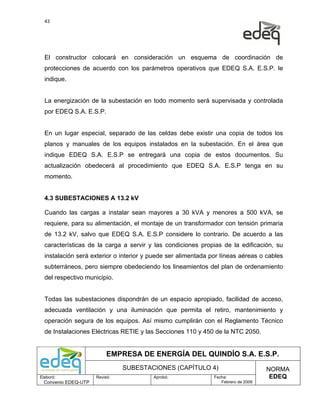 43




  El constructor colocará en consideración un esquema de coordinación de
  protecciones de acuerdo con los parámetros operativos que EDEQ S.A. E.S.P. le
  indique.


  La energización de la subestación en todo momento será supervisada y controlada
  por EDEQ S.A. E.S.P.


  En un lugar especial, separado de las celdas debe existir una copia de todos los
  planos y manuales de los equipos instalados en la subestación. En el área que
  indique EDEQ S.A. E.S.P se entregará una copia de estos documentos. Su
  actualización obedecerá al procedimiento que EDEQ S.A. E.S.P tenga en su
  momento.


  4.3 SUBESTACIONES A 13.2 kV

  Cuando las cargas a instalar sean mayores a 30 kVA y menores a 500 kVA, se
  requiere, para su alimentación, el montaje de un transformador con tensión primaria
  de 13.2 kV, salvo que EDEQ S.A. E.S.P considere lo contrario. De acuerdo a las
  características de la carga a servir y las condiciones propias de la edificación, su
  instalación será exterior o interior y puede ser alimentada por líneas aéreas o cables
  subterráneos, pero siempre obedeciendo los lineamientos del plan de ordenamiento
  del respectivo municipio.


  Todas las subestaciones dispondrán de un espacio apropiado, facilidad de acceso,
  adecuada ventilación y una iluminación que permita el retiro, mantenimiento y
  operación segura de los equipos. Así mismo cumplirán con el Reglamento Técnico
  de Instalaciones Eléctricas RETIE y las Secciones 110 y 450 de la NTC 2050.


                           EMPRESA DE ENERGÍA DEL QUINDÍO S.A. E.S.P.
                                SUBESTACIONES (CAPÍTULO 4)                          NORMA
Elaboró:              Revisó:            Aprobó:               Fecha:                EDEQ
  Convenio EDEQ-UTP                                               Febrero de 2009
 