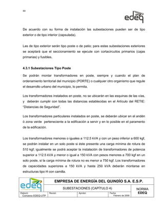 44




  De acuerdo con su forma de instalación las subestaciones pueden ser de tipo
  exterior o de tipo interior (capsulada).


  Las de tipo exterior serán tipo poste o de patio; para estas subestaciones exteriores
  se aceptará que el seccionamiento se ejecute con cortacircuitos primarios (cajas
  primarias) y fusibles.


  4.3.1 Subestaciones Tipo Poste

  Se podrán montar transformadores en poste, siempre y cuando el plan de
  ordenamiento territorial del municipio (PORTE) o cualquier otro organismo que regule
  el desarrollo urbano del municipio, lo permita.

  Los transformadores instalados en poste, no se ubicarán en las esquinas de las vías,
  y deberán cumplir con todas las distancias establecidas en el Artículo del RETIE:
  “Distancias de Seguridad”.

  Los transformadores particulares instalados en poste, se deberán ubicar en el andén
  ó zona verde perteneciente a la edificación a servir y en lo posible en el paramento
  de la edificación.


  Los transformadores menores o iguales a 112.5 kVA y con un peso inferior a 600 kgf,
  se podrán instalar en un solo poste si éste presente una carga mínima de rotura de
  510 kgf; igualmente se podrá aceptar la instalación de transformadores de potencia
  superior a 112.5 kVA y menor o igual a 150 kVA con pesos menores a 700 kgf en un
  solo poste, si la carga mínima de rotura no es menor a 750 kgf. Los transformadores
  de capacidades superiores a 150 kVA y hasta 250 kVA deberán montarse en
  estructuras tipo H con camilla.


                            EMPRESA DE ENERGÍA DEL QUINDÍO S.A. E.S.P.
                                 SUBESTACIONES (CAPÍTULO 4)                        NORMA
Elaboró:               Revisó:               Aprobó:          Fecha:                EDEQ
  Convenio EDEQ-UTP                                              Febrero de 2009
 