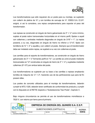 45




  Los transformadores que sólo requieran de un poste para su montaje, se sujetarán
  con collarín de platina de ⅜" y con tornillos de carruaje de ¾". EDEQ S.A. E.S.P.
  exigirá, si así lo considera, una repisa complementaria para soportar el peso del
  transformador.


  Las repisas se construirán en ángulo de hierro galvanizado de 3" × ¼" como mínimo,
  sujetas al poste sobre transversales horizontales en el mismo perfil, fijadas a aquél
  con collarines y centradas mediante diagonales en ángulo de 3/16" × 1". La repisa
  poseerá, a su vez, diagonales en ángulo de hierro no inferior a ¼"×2", fijado con
  tornillería de ⅝" × 2" a aquélla y con collarín al poste. Siempre que el transformador
  deba ser instalado sobre repisa, se sujetará a su vez con collarines al poste.


  Las camillas para el soporte de transformadores, se construirán en ángulo de hierro
  galvanizado de 3" × ¼" formando perfil en "U". La camilla se unirá al poste mediante
  transversales en "U" construidas en ángulo de hierro de 3" × ¼" y sujetadas mediante
  collarines (9”-10") por ambos lados del poste.


  Los transformadores se sujetarán por su base a las camillas o repisas empleando
  tornillos de máquina de ½" × 2", haciendo uso de las perforaciones que para tal fin
  poseen ellas.

  Los postes de concreto utilizados para el montaje de transformadores, deberán
  cumplir la NTC-1329, deberán tener certificado de conformidad de producto y cumplir
  con lo dispuesto en el RETIE respecto a “Subestaciones Tipo Poste”, Capítulo V.


  Bajo ninguna circunstancia se permite el uso de transformadores monofásicos a
  7620 V, con retorno por tierra para el primario.


                           EMPRESA DE ENERGÍA DEL QUINDÍO S.A. E.S.P.
                                SUBESTACIONES (CAPÍTULO 4)                           NORMA
Elaboró:              Revisó:             Aprobó:               Fecha:                EDEQ
  Convenio EDEQ-UTP                                                Febrero de 2009
 