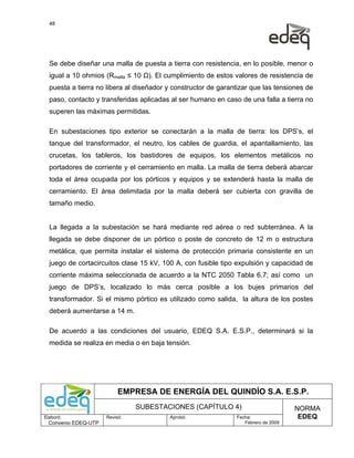 48




  Se debe diseñar una malla de puesta a tierra con resistencia, en lo posible, menor o
  igual a 10 ohmios (Rmalla ≤ 10 Ω). El cumplimiento de estos valores de resistencia de
  puesta a tierra no libera al diseñador y constructor de garantizar que las tensiones de
  paso, contacto y transferidas aplicadas al ser humano en caso de una falla a tierra no
  superen las máximas permitidas.

  En subestaciones tipo exterior se conectarán a la malla de tierra: los DPS’s, el
  tanque del transformador, el neutro, los cables de guardia, el apantallamiento, las
  crucetas, los tableros, los bastidores de equipos, los elementos metálicos no
  portadores de corriente y el cerramiento en malla. La malla de tierra deberá abarcar
  toda el área ocupada por los pórticos y equipos y se extenderá hasta la malla de
  cerramiento. El área delimitada por la malla deberá ser cubierta con gravilla de
  tamaño medio.


  La llegada a la subestación se hará mediante red aérea o red subterránea. A la
  llegada se debe disponer de un pórtico o poste de concreto de 12 m o estructura
  metálica, que permita instalar el sistema de protección primaria consistente en un
  juego de cortacircuitos clase 15 kV, 100 A, con fusible tipo expulsión y capacidad de
  corriente máxima seleccionada de acuerdo a la NTC 2050 Tabla 6.7; así como un
  juego de DPS’s, localizado lo más cerca posible a los bujes primarios del
  transformador. Si el mismo pórtico es utilizado como salida, la altura de los postes
  deberá aumentarse a 14 m.

  De acuerdo a las condiciones del usuario, EDEQ S.A. E.S.P., determinará si la
  medida se realiza en media o en baja tensión.




                           EMPRESA DE ENERGÍA DEL QUINDÍO S.A. E.S.P.
                                SUBESTACIONES (CAPÍTULO 4)                          NORMA
Elaboró:              Revisó:            Aprobó:               Fecha:                EDEQ
  Convenio EDEQ-UTP                                               Febrero de 2009
 