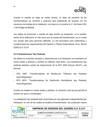 49




  Cuando la medida se haga en media tensión, la clase de precisión de los
  transformadores de corriente y potencial será establecida de acuerdo con los
  consumos de energía de la instalación; con base en el numeral A.2.1 del Anexo CM-
  1 del Código de Medida.


  Las celdas de protección y medida de baja tensión se localizarán, en lo posible,
  dentro de la edificación, lo más cerca que se pueda del transformador, en un cuarto
  con acceso sólo para personal calificado. La red secundaria será subterránea y
  cumplirá todos los requerimientos del Capítulo 3 “Redes Subterráneas” de la Norma
  EDEQ S.A. E.S.P.


  4.3.3 Subestaciones Tipo Pedestal

  Se utilizan en conjuntos cerrados y urbanizaciones a la intemperie, se localizarán en
  zonas verdes y jardines y, también en edificios, bajo techo. Las subestaciones tipo
  pedestal deberán cumplir las disposiciones de la NTC 2050 Artículo 450-27 y las
  Normas:

  •    NTC    3997:   “Transformadores   de    Distribución   Trifásicos    tipo     Pedestal,
       Autorrefrigerados”
  •    NTC 5074: “Transformadores de Distribución Monofásicos tipo Pedestal,
       Autorrefrigerados”


  Cuando se instalan en zonas verdes y jardines, su ubicación será tal que permita el
  acceso con grúa o montacargas.

  La subestación tipo pedestal está conformada por dos gabinetes independientes tipo
  intemperie, en uno de los cuales se localiza el transformador, con protección interna


                            EMPRESA DE ENERGÍA DEL QUINDÍO S.A. E.S.P.
                                SUBESTACIONES (CAPÍTULO 4)                              NORMA
Elaboró:              Revisó:            Aprobó:                Fecha:                   EDEQ
  Convenio EDEQ-UTP                                                Febrero de 2009
 