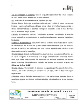5




  Alta concentración de personas. Cuando se pueden concentrar 100 o más personas
  en cada piso o nivel o más de 500 en todo el edificio.
  BIL. Nivel básico de aislamiento ante impulsos tipo rayo.
  Bóveda. Cuarto dentro de un edificio, reforzado para resistir el fuego, con acceso
  limitado a personal calificado, ubicada sobre o bajo el nivel del suelo, donde se
  ubican transformadores de potencia sumergidos en aceite, secos de más de 112.5
  kVA, o de tensión mayor a 35 kV.
  Cárcamo. Excavación o trinchera con paredes y piso en mampostería y tapas del
  mismo material; en su construcción se prevén dispositivos para asegurar los cables o
  los ductos.
  Certificado de conformidad. Documento emitido conforme a las reglas de un sistema
  de certificación, en el cual se puede confiar razonablemente que un producto,
  proceso o servicio es conforme con una norma, especificación técnica u otro
  documento normativo específico.
  Circuito bifásico. Circuito polifásico de tres, cuatro o cinco conductores diferentes que
  se van a energizar, de manera que en la etapa estacionaría las tensiones alternas
  entre dos pares seleccionados de terminales de entrada, diferentes al terminal
  neutro, si lo hay, tienen el mismo período, son iguales en amplitud, y tienen una
  diferencia de fase de 90°.
  Circuito trifásico. Combinación de circuitos energizados por fuerzas electromotrices
  alternas, las cuales difieren por un tercio de un ciclo, esto es 120° del ángulo
  especificado.
  Conductor a tierra. También llamado conductor del electrodo de puesta a tierra, es
  aquel que conecta un sistema o circuito eléctrico intencionalmente a una puesta a
  tierra.




                           EMPRESA DE ENERGÍA DEL QUINDÍO S.A. E.S.P.
                                SUBESTACIONES (CAPÍTULO 4)                            NORMA
Elaboró:              Revisó:             Aprobó:                Fecha:                EDEQ
  Convenio EDEQ-UTP                                                 Febrero de 2009
 